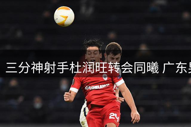 三分神射手杜润旺转会同曦 广东男篮放行收获温情赞誉