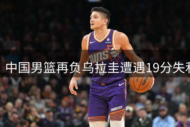 中国男篮再负乌拉圭遭遇19分失利 两人亮眼四人达标