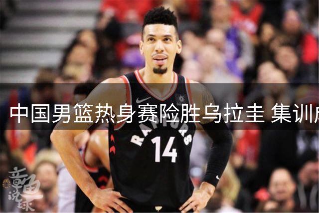 中国男篮热身赛险胜乌拉圭 集训成效获验证两环节改善显著