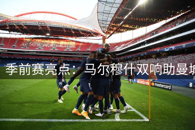季前赛亮点：马尔穆什双响助曼城完胜马竞，利物浦双子星闪耀