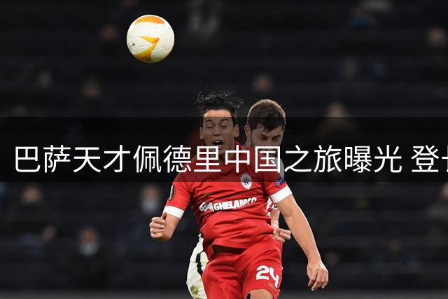 巴萨天才佩德里中国之旅曝光 登长城打卡引球迷热议