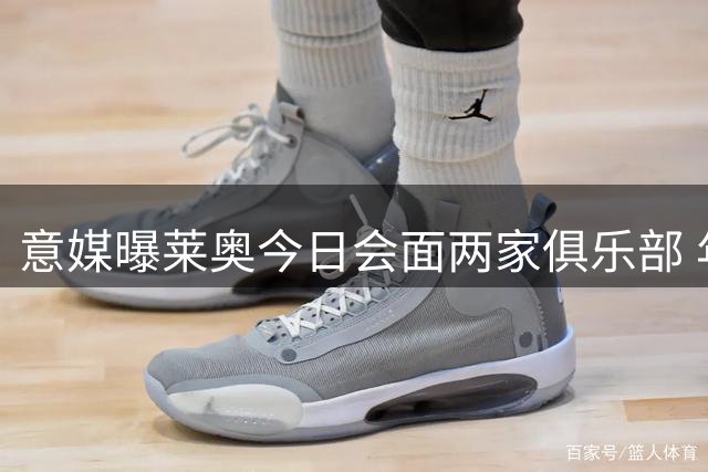 意媒曝莱奥今日会面两家俱乐部 年薪要求达1500万欧