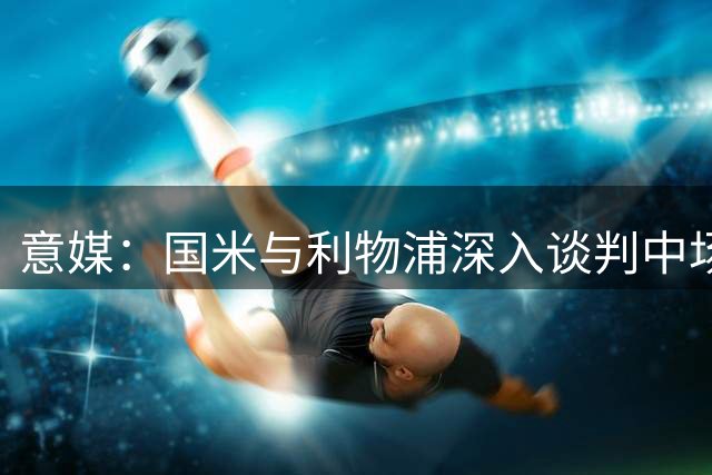 意媒：国米与利物浦深入谈判中场大将转会 身价预估3500万欧