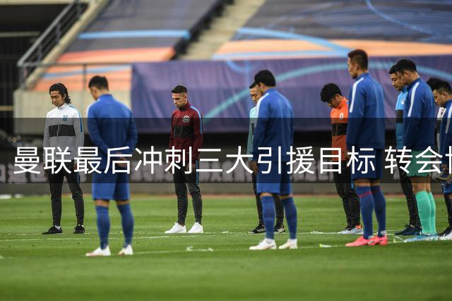 曼联最后冲刺三大引援目标 转会博弈谁能胜出？