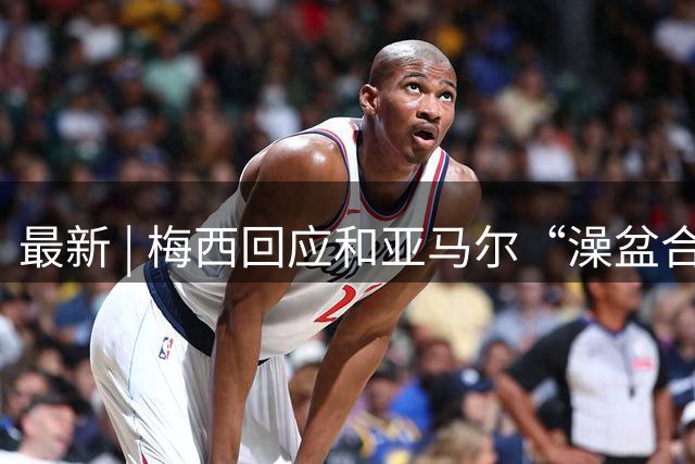 最新 | 梅西回应和亚马尔“澡盆合影”：太疯狂了！网友建议来中国洗洗