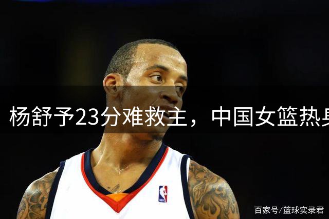 杨舒予23分难救主，中国女篮热身赛惜败