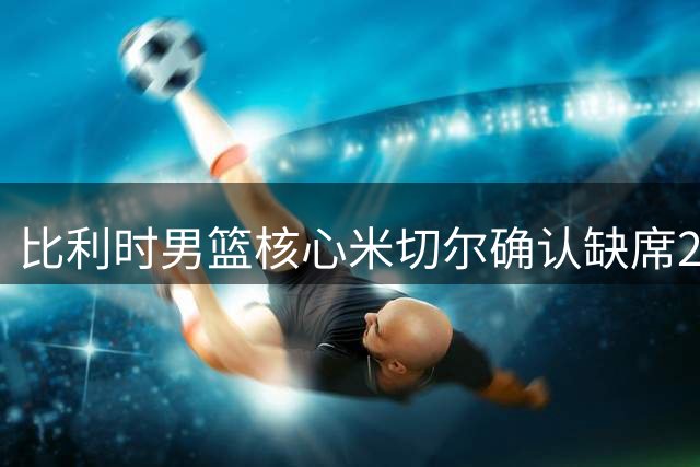 比利时男篮核心米切尔确认缺席2029欧锦赛预选赛 全力备战NBA新赛季