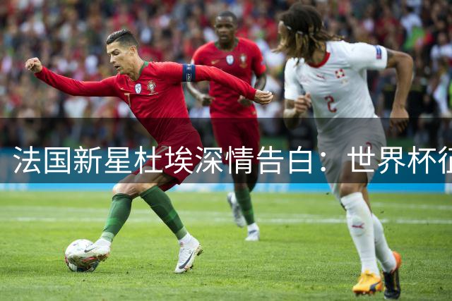 法国新星杜埃深情告白：世界杯征程虽憾 蓝衣荣耀永驻心间