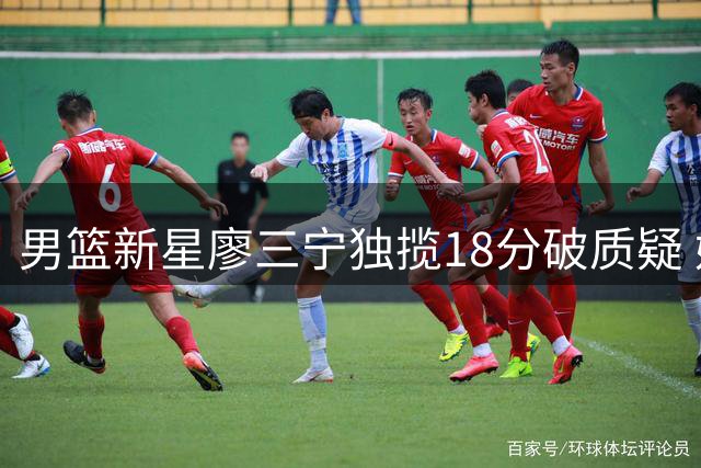 男篮新星廖三宁独揽18分破质疑 媒体人呼吁给予年轻球员成长空间