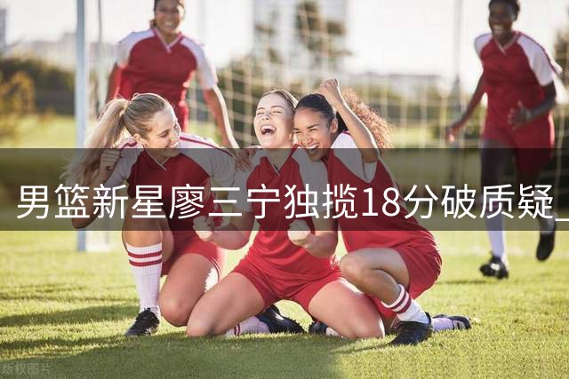 男篮新星廖三宁独揽18分破质疑 媒体人呼吁给予年轻球员成长空间