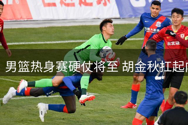 男篮热身赛硬仗将至 胡金秋扛起内线大旗迎战非洲劲旅