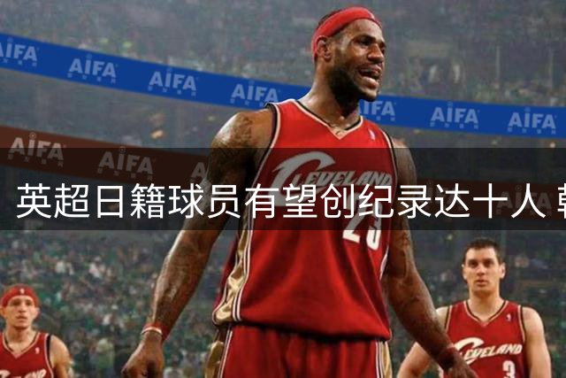 英超日籍球员有望创纪录达十人 韩媒感叹韩国足球员恐绝迹