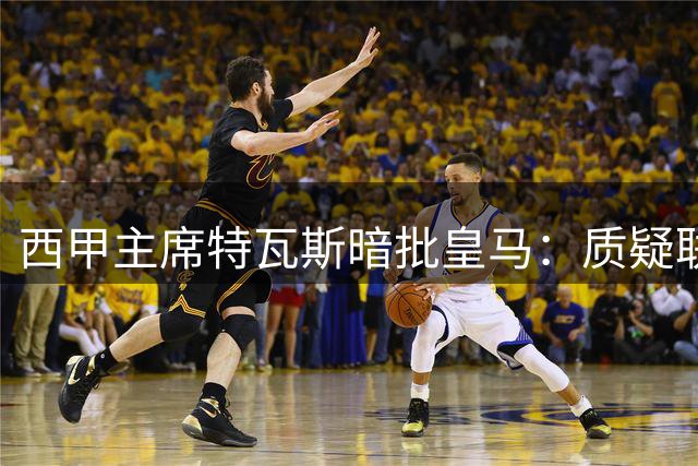 西甲主席特瓦斯暗批皇马：质疑联赛运营实为战绩不佳的托词