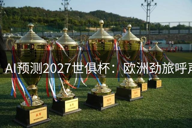 AI预测2027世俱杯：欧洲劲旅呼声最高，南美球队异军突起